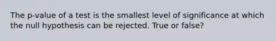 The p-value of a test is the smallest level of significance at which the null hypothesis can be rejected. True or false?