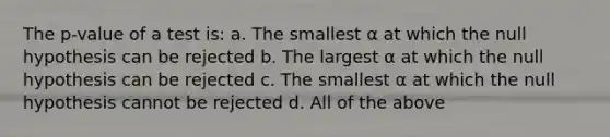 The p-value of a test is: a. The smallest α at which the null hypothesis can be rejected b. The largest α at which the null hypothesis can be rejected c. The smallest α at which the null hypothesis cannot be rejected d. All of the above