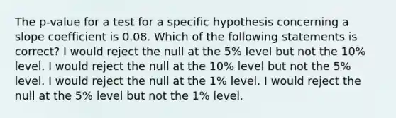 The p-value for a test for a specific hypothesis concerning a slope coefficient is 0.08. Which of the following statements is correct? I would reject the null at the 5% level but not the 10% level. I would reject the null at the 10% level but not the 5% level. I would reject the null at the 1% level. I would reject the null at the 5% level but not the 1% level.