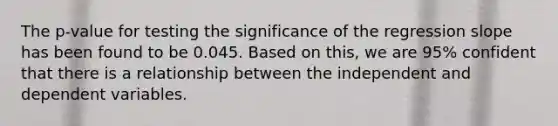 The p-value for testing the significance of the regression slope has been found to be 0.045. Based on this, we are 95% confident that there is a relationship between the independent and dependent variables.