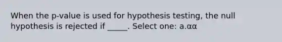 When the p-value is used for hypothesis testing, the null hypothesis is rejected if _____. Select one: a.α α