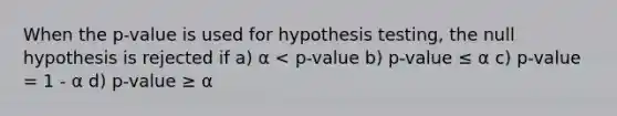 When the p-value is used for hypothesis testing, the null hypothesis is rejected if a) α < p-value b) p-value ≤ α c) p-value = 1 - α d) p-value ≥ α