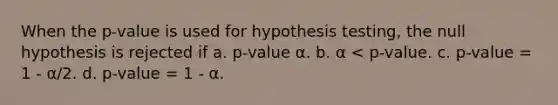 When the p-value is used for hypothesis testing, the null hypothesis is rejected if a. p-value α. b. α < p-value. c. p-value = 1 - α/2. d. p-value = 1 - α.