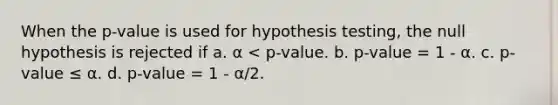 When the p-value is used for hypothesis testing, the null hypothesis is rejected if a. α < p-value. b. p-value = 1 - α. c. p-value ≤ α. d. p-value = 1 - α/2.