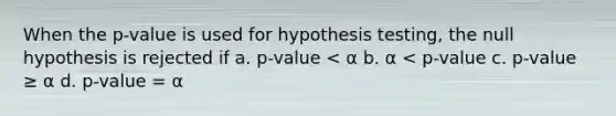 When the p-value is used for hypothesis testing, the null hypothesis is rejected if a. p-value < α b. α < p-value c. p-value ≥ α d. p-value = α