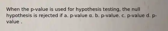 When the p-value is used for hypothesis testing, the null hypothesis is rejected if a. p-value α. b. p-value. c. p-value d. p-value .