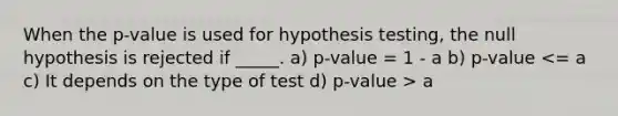 When the p-value is used for hypothesis testing, the null hypothesis is rejected if _____. a) p-value = 1 - a b) p-value a