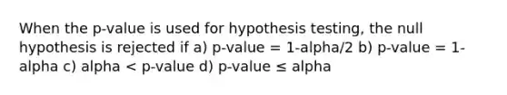 When the p-value is used for hypothesis testing, the null hypothesis is rejected if a) p-value = 1-alpha/2 b) p-value = 1- alpha c) alpha < p-value d) p-value ≤ alpha