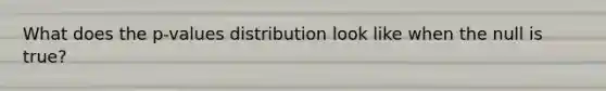 What does the p-values distribution look like when the null is true?