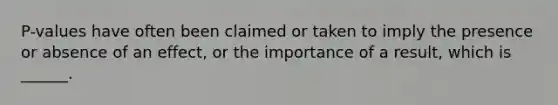P-values have often been claimed or taken to imply the presence or absence of an effect, or the importance of a result, which is ______.