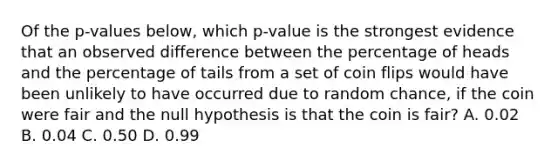 Of the p-values below, which p-value is the strongest evidence that an observed difference between the percentage of heads and the percentage of tails from a set of coin flips would have been unlikely to have occurred due to random chance, if the coin were fair and the null hypothesis is that the coin is fair? A. 0.02 B. 0.04 C. 0.50 D. 0.99