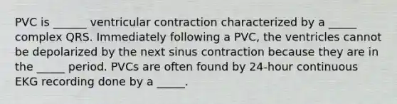 PVC is ______ ventricular contraction characterized by a _____ complex QRS. Immediately following a PVC, the ventricles cannot be depolarized by the next sinus contraction because they are in the _____ period. PVCs are often found by 24-hour continuous EKG recording done by a _____.