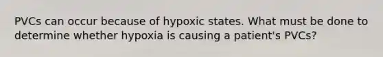 PVCs can occur because of hypoxic states. What must be done to determine whether hypoxia is causing a patient's PVCs?