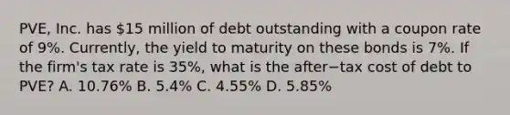 ​PVE, Inc. has​ 15 million of debt outstanding with a coupon rate of​ 9%. Currently, the yield to maturity on these bonds is​ 7%. If the​ firm's tax rate is​ 35%, what is the after−tax cost of debt to​ PVE? A. ​10.76% B. ​5.4% C. ​4.55% D. ​5.85%