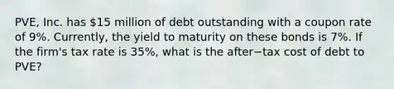 PVE, Inc. has​ 15 million of debt outstanding with a coupon rate of​ 9%. Currently, the yield to maturity on these bonds is​ 7%. If the​ firm's tax rate is​ 35%, what is the after−tax cost of debt to​ PVE?