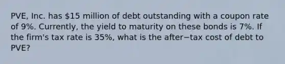 ​PVE, Inc. has​ 15 million of debt outstanding with a coupon rate of​ 9%. Currently, the yield to maturity on these bonds is​ 7%. If the​ firm's tax rate is​ 35%, what is the after−tax cost of debt to​ PVE?