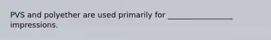 PVS and polyether are used primarily for _________________ impressions.