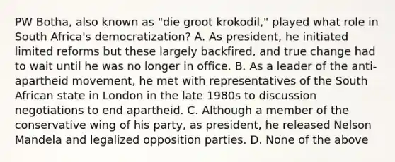 PW Botha, also known as "die groot krokodil," played what role in South Africa's democratization? A. As president, he initiated limited reforms but these largely backfired, and true change had to wait until he was no longer in office. B. As a leader of the anti-apartheid movement, he met with representatives of the South African state in London in the late 1980s to discussion negotiations to end apartheid. C. Although a member of the conservative wing of his party, as president, he released Nelson Mandela and legalized opposition parties. D. None of the above