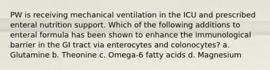 PW is receiving mechanical ventilation in the ICU and prescribed enteral nutrition support. Which of the following additions to enteral formula has been shown to enhance the immunological barrier in the GI tract via enterocytes and colonocytes? a. Glutamine b. Theonine c. Omega-6 fatty acids d. Magnesium