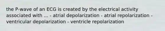 the P-wave of an ECG is created by the electrical activity associated with ... - atrial depolarization - atrial repolarization - ventricular depolarization - ventricle repolarization