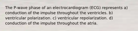 The P-wave phase of an electrocardiogram (ECG) represents a) conduction of the impulse throughout the ventricles. b) ventricular polarization. c) ventricular repolarization. d) conduction of the impulse throughout the atria.