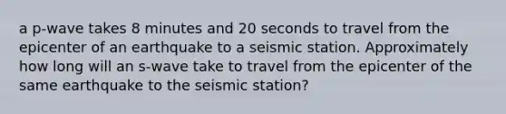 a p-wave takes 8 minutes and 20 seconds to travel from the epicenter of an earthquake to a seismic station. Approximately how long will an s-wave take to travel from the epicenter of the same earthquake to the seismic station?