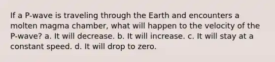 If a P-wave is traveling through the Earth and encounters a molten magma chamber, what will happen to the velocity of the P-wave? a. It will decrease. b. It will increase. c. It will stay at a constant speed. d. It will drop to zero.