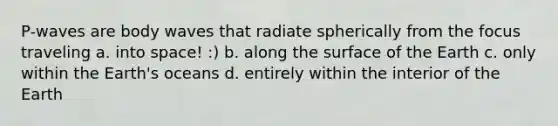 P-waves are body waves that radiate spherically from the focus traveling a. into space! :) b. along the surface of the Earth c. only within the Earth's oceans d. entirely within the interior of the Earth