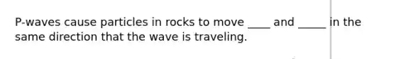 P-waves cause particles in rocks to move ____ and _____ in the same direction that the wave is traveling.