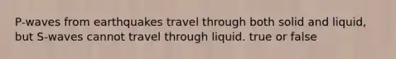 P-waves from earthquakes travel through both solid and liquid, but S-waves cannot travel through liquid. true or false