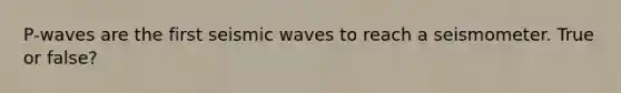 P-waves are the first seismic waves to reach a seismometer. True or false?