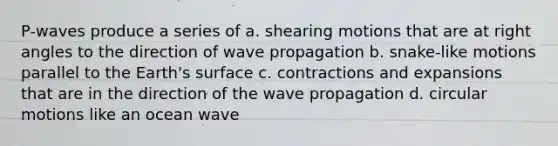 P-waves produce a series of a. shearing motions that are at right angles to the direction of wave propagation b. snake-like motions parallel to the Earth's surface c. contractions and expansions that are in the direction of the wave propagation d. circular motions like an ocean wave