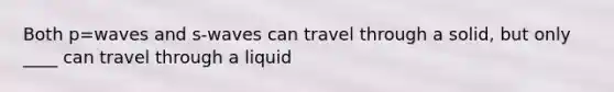 Both p=waves and s-waves can travel through a solid, but only ____ can travel through a liquid