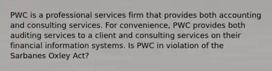 PWC is a professional services firm that provides both accounting and consulting services. For convenience, PWC provides both auditing services to a client and consulting services on their financial information systems. Is PWC in violation of the Sarbanes Oxley Act?