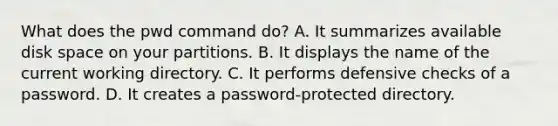 What does the pwd command do? A. It summarizes available disk space on your partitions. B. It displays the name of the current working directory. C. It performs defensive checks of a password. D. It creates a password-protected directory.