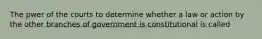 The pwer of the courts to determine whether a law or action by the other branches of government is constitutional is called