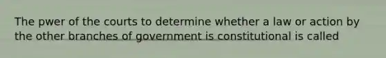 The pwer of the courts to determine whether a law or action by the other branches of government is constitutional is called