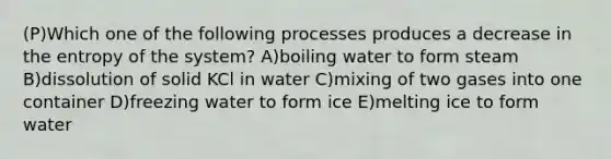 (P)Which one of the following processes produces a decrease in the entropy of the system? A)boiling water to form steam B)dissolution of solid KCl in water C)mixing of two gases into one container D)freezing water to form ice E)melting ice to form water