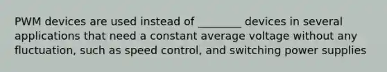 PWM devices are used instead of ________ devices in several applications that need a constant average voltage without any fluctuation, such as speed control, and switching power supplies