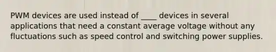PWM devices are used instead of ____ devices in several applications that need a constant average voltage without any fluctuations such as speed control and switching power supplies.