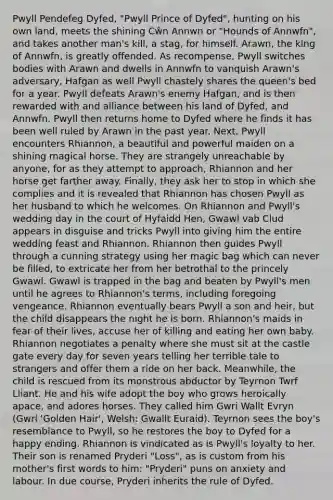 Pwyll Pendefeg Dyfed, "Pwyll Prince of Dyfed", hunting on his own land, meets the shining Cŵn Annwn or "Hounds of Annwfn", and takes another man's kill, a stag, for himself. Arawn, the king of Annwfn, is greatly offended. As recompense, Pwyll switches bodies with Arawn and dwells in Annwfn to vanquish Arawn's adversary, Hafgan as well Pwyll chastely shares the queen's bed for a year. Pwyll defeats Arawn's enemy Hafgan, and is then rewarded with and alliance between his land of Dyfed, and Annwfn. Pwyll then returns home to Dyfed where he finds it has been well ruled by Arawn in the past year. Next, Pwyll encounters Rhiannon, a beautiful and powerful maiden on a shining magical horse. They are strangely unreachable by anyone, for as they attempt to approach, Rhiannon and her horse get farther away. Finally, they ask her to stop in which she complies and it is revealed that Rhiannon has chosen Pwyll as her husband to which he welcomes. On Rhiannon and Pwyll's wedding day in the court of Hyfaidd Hen, Gwawl vab Clud appears in disguise and tricks Pwyll into giving him the entire wedding feast and Rhiannon. Rhiannon then guides Pwyll through a cunning strategy using her magic bag which can never be filled, to extricate her from her betrothal to the princely Gwawl. Gwawl is trapped in the bag and beaten by Pwyll's men until he agrees to Rhiannon's terms, including foregoing vengeance. Rhiannon eventually bears Pwyll a son and heir, but the child disappears the night he is born. Rhiannon's maids in fear of their lives, accuse her of killing and eating her own baby. Rhiannon negotiates a penalty where she must sit at the castle gate every day for seven years telling her terrible tale to strangers and offer them a ride on her back. Meanwhile, the child is rescued from its monstrous abductor by Teyrnon Twrf Lliant. He and his wife adopt the boy who grows heroically apace, and adores horses. They called him Gwri Wallt Evryn (Gwri 'Golden Hair', Welsh: Gwallt Euraid). Teyrnon sees the boy's resemblance to Pwyll, so he restores the boy to Dyfed for a happy ending. Rhiannon is vindicated as is Pwyll's loyalty to her. Their son is renamed Pryderi "Loss", as is custom from his mother's first words to him: "Pryderi" puns on anxiety and labour. In due course, Pryderi inherits the rule of Dyfed.