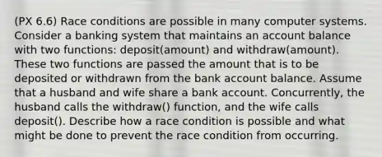 (PX 6.6) Race conditions are possible in many computer systems. Consider a banking system that maintains an account balance with two functions: deposit(amount) and withdraw(amount). These two functions are passed the amount that is to be deposited or withdrawn from the bank account balance. Assume that a husband and wife share a bank account. Concurrently, the husband calls the withdraw() function, and the wife calls deposit(). Describe how a race condition is possible and what might be done to prevent the race condition from occurring.