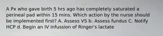 A Px who gave birth 5 hrs ago has completely saturated a perineal pad within 15 mins. Which action by the nurse should be implemented first? A. Assess VS b. Assess fundus C. Notify HCP d. Begin an IV infussion of Ringer's lactate