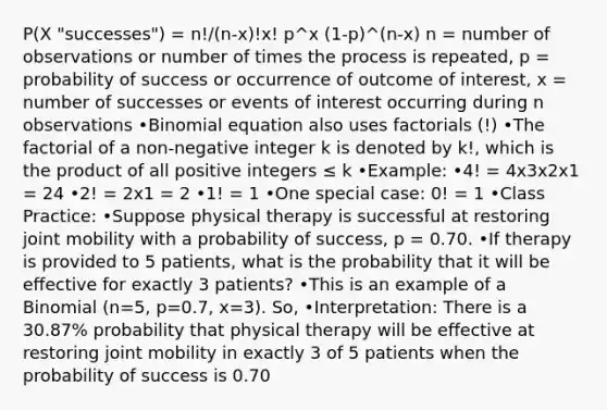 P(X "successes") = n!/(n-x)!x! p^x (1-p)^(n-x) n = number of observations or number of times the process is repeated, p = probability of success or occurrence of outcome of interest, x = number of successes or events of interest occurring during n observations •Binomial equation also uses factorials (!) •The factorial of a non-negative integer k is denoted by k!, which is the product of all positive integers ≤ k •Example: •4! = 4x3x2x1 = 24 •2! = 2x1 = 2 •1! = 1 •One special case: 0! = 1 •Class Practice: •Suppose physical therapy is successful at restoring joint mobility with a probability of success, p = 0.70. •If therapy is provided to 5 patients, what is the probability that it will be eﬀective for exactly 3 patients? •This is an example of a Binomial (n=5, p=0.7, x=3). So, •Interpretation: There is a 30.87% probability that physical therapy will be effective at restoring joint mobility in exactly 3 of 5 patients when the probability of success is 0.70