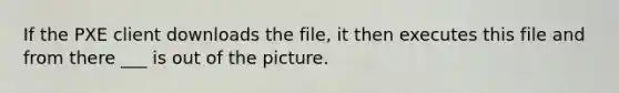 If the PXE client downloads the file, it then executes this file and from there ___ is out of the picture.