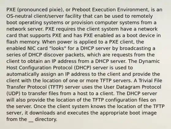 PXE (pronounced pixie), or Preboot Execution Environment, is an OS-neutral client/server facility that can be used to remotely boot operating systems or provision computer systems from a network server. PXE requires the client system have a network card that supports PXE and has PXE enabled as a boot device in flash memory. When power is applied to a PXE client, the enabled NIC card "looks" for a DHCP server by broadcasting a series of DHCP discover packets, which are requests from the client to obtain an IP address from a DHCP server. The Dynamic Host Configuration Protocol (DHCP) server is used to automatically assign an IP address to the client and provide the client with the location of one or more TFTP servers. A Trivial File Transfer Protocol (TFTP) server uses the User Datagram Protocol (UDP) to transfer files from a host to a client. The DHCP server will also provide the location of the TFTP configuration files on the server. Once the client system knows the location of the TFTP server, it downloads and executes the appropriate boot image from the __ directory.