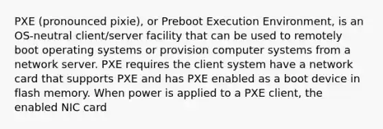 PXE (pronounced pixie), or Preboot Execution Environment, is an OS-neutral client/server facility that can be used to remotely boot operating systems or provision computer systems from a network server. PXE requires the client system have a network card that supports PXE and has PXE enabled as a boot device in flash memory. When power is applied to a PXE client, the enabled NIC card