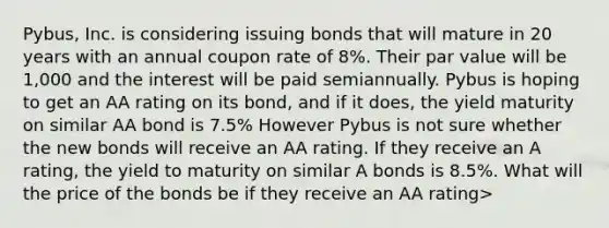 Pybus, Inc. is considering issuing bonds that will mature in 20 years with an annual coupon rate of 8%. Their par value will be 1,000 and the interest will be paid semiannually. Pybus is hoping to get an AA rating on its bond, and if it does, the yield maturity on similar AA bond is 7.5% However Pybus is not sure whether the new bonds will receive an AA rating. If they receive an A rating, the yield to maturity on similar A bonds is 8.5%. What will the price of the bonds be if they receive an AA rating>