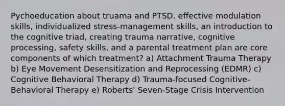 Pychoeducation about truama and PTSD, effective modulation skills, individualized stress-management skills, an introduction to the cognitive triad, creating trauma narrative, cognitive processing, safety skills, and a parental treatment plan are core components of which treatment? a) Attachment Trauma Therapy b) Eye Movement Desensitization and Reprocessing (EDMR) c) Cognitive Behavioral Therapy d) Trauma-focused Cognitive-Behavioral Therapy e) Roberts' Seven-Stage Crisis Intervention