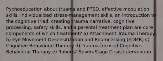 Pychoeducation about truama and PTSD, effective modulation skills, individualized stress-management skills, an introduction to the cognitive triad, creating trauma narrative, cognitive processing, safety skills, and a parental treatment plan are core components of which treatment? a) Attachment Trauma Therapy b) Eye Movement Desensitization and Reprocessing (EDMR) c) Cognitive Behavioral Therapy d) Trauma-focused Cognitive-Behavioral Therapy e) Roberts' Seven-Stage Crisis Intervention